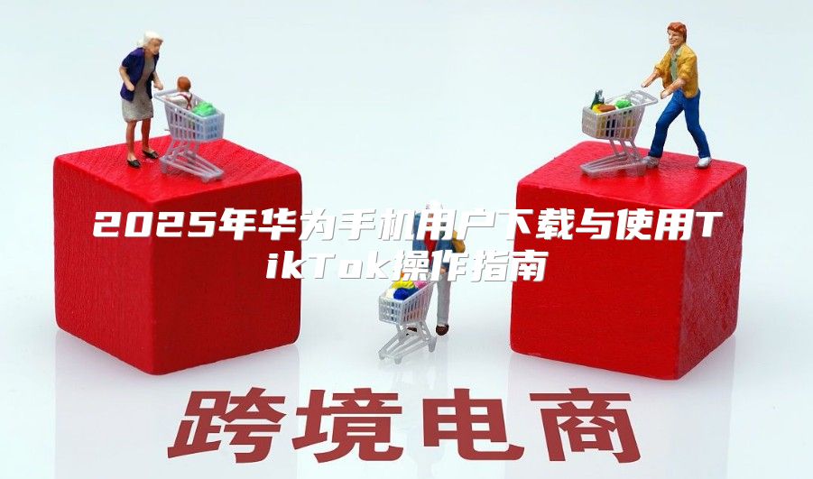 2025年华为手机用户下载与使用TikTok操作指南