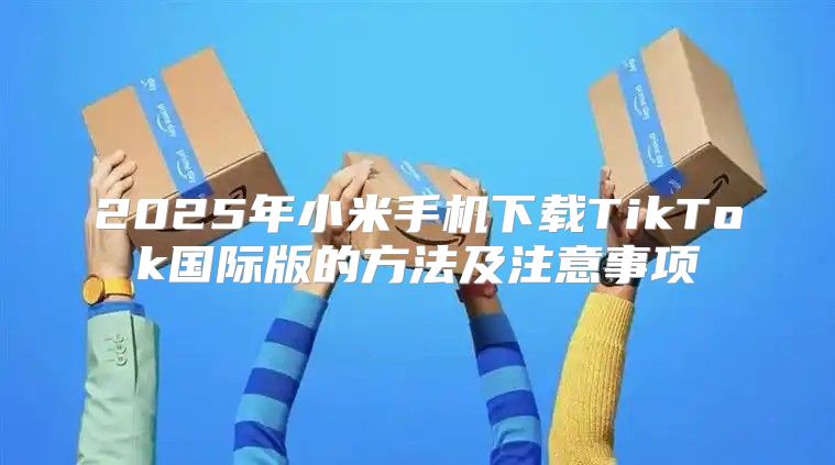 2025年小米手机下载TikTok国际版的方法及注意事项