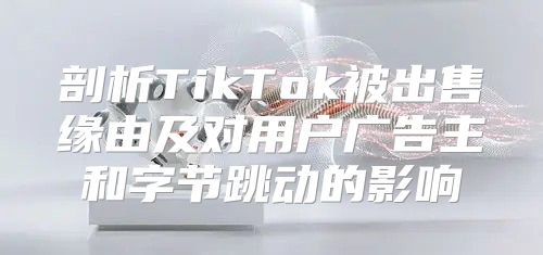 剖析TikTok被出售缘由及对用户广告主和字节跳动的影响
