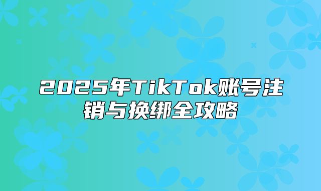 2025年TikTok账号注销与换绑全攻略