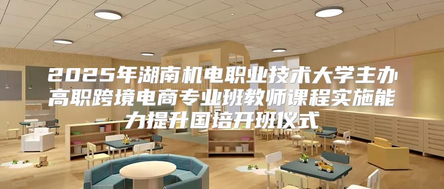 2025年湖南机电职业技术大学主办高职跨境电商专业班教师课程实施能力提升国培开班仪式
