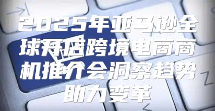 2025年亚马逊全球开店跨境电商商机推介会洞察趋势助力变革