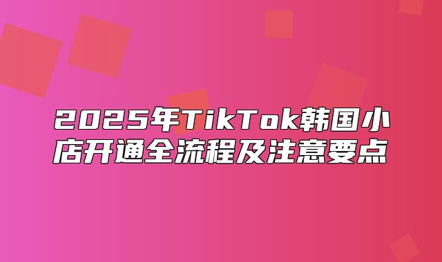 2025年TikTok韩国小店开通全流程及注意要点
