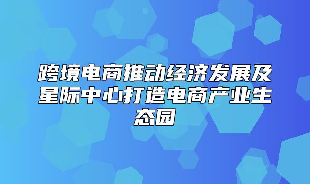 跨境电商推动经济发展及星际中心打造电商产业生态园