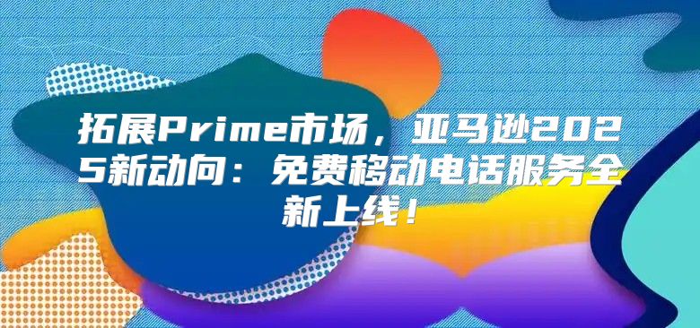 拓展Prime市场，亚马逊2025新动向：免费移动电话服务全新上线！