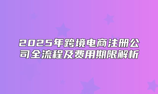 2025年跨境电商注册公司全流程及费用期限解析