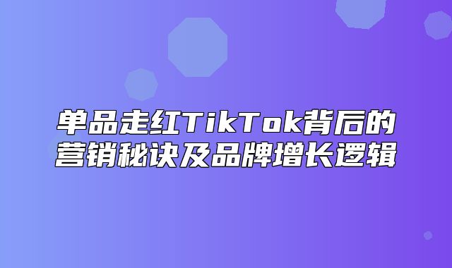单品走红TikTok背后的营销秘诀及品牌增长逻辑