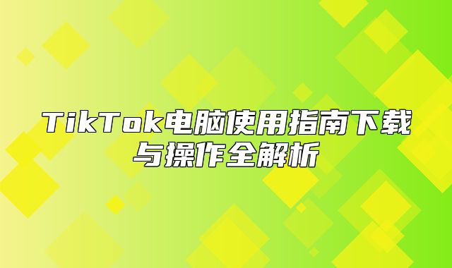 TikTok电脑使用指南下载与操作全解析
