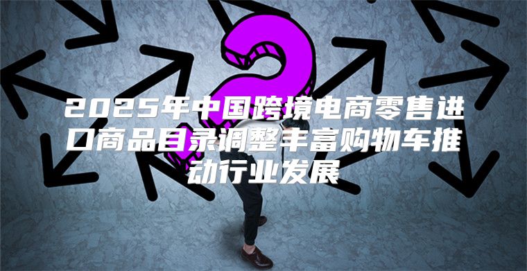 2025年中国跨境电商零售进口商品目录调整丰富购物车推动行业发展