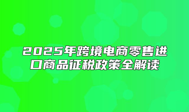 2025年跨境电商零售进口商品征税政策全解读