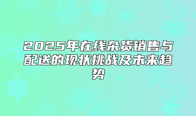 2025年在线杂货销售与配送的现状挑战及未来趋势
