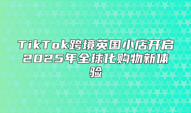 TikTok跨境英国小店开启2025年全球化购物新体验