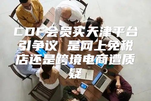 CDF会员买天津平台引争议 是网上免税店还是跨境电商遭质疑