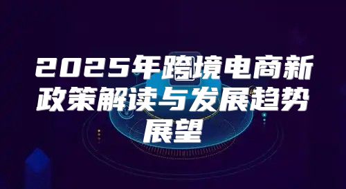 2025年跨境电商新政策解读与发展趋势展望