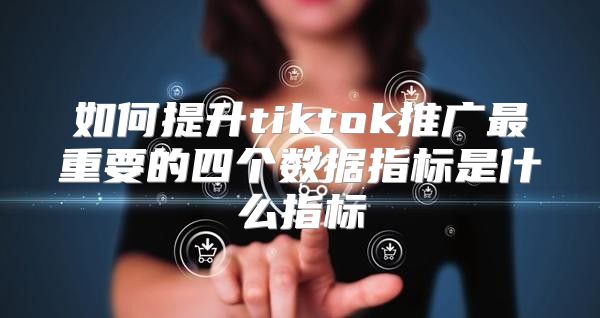 如何提升tiktok推广最重要的四个数据指标是什么指标