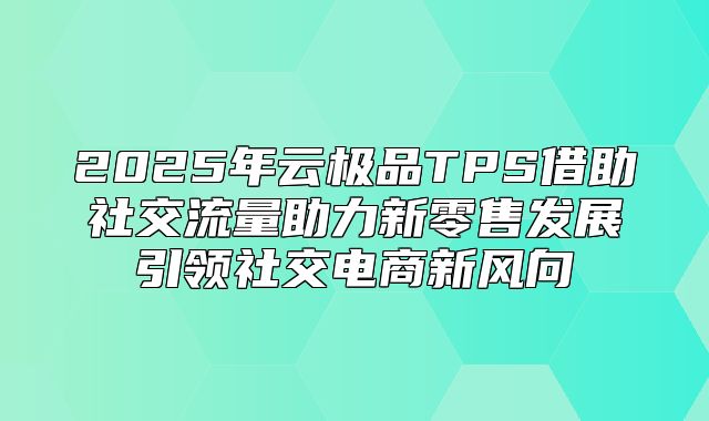 2025年云极品TPS借助社交流量助力新零售发展引领社交电商新风向