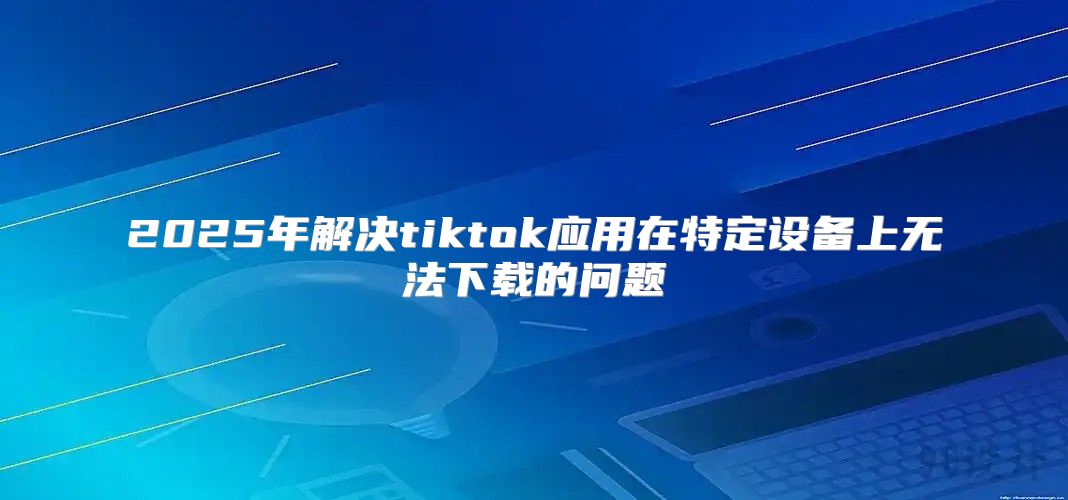 2025年解决tiktok应用在特定设备上无法下载的问题