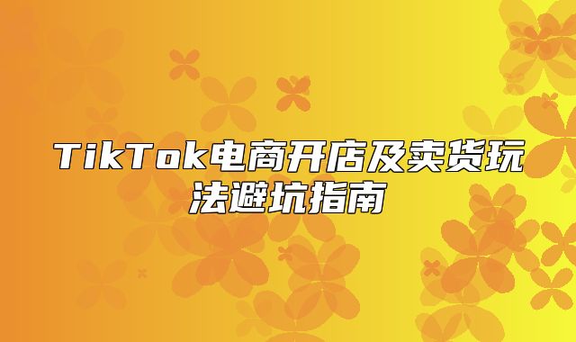 TikTok电商开店及卖货玩法避坑指南