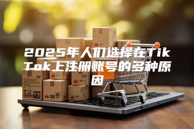 2025年人们选择在TikTok上注册账号的多种原因