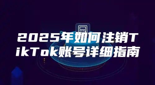 2025年如何注销TikTok账号详细指南