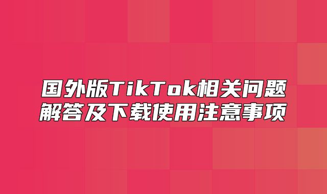 国外版TikTok相关问题解答及下载使用注意事项