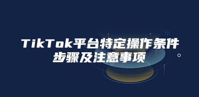 TikTok平台特定操作条件步骤及注意事项