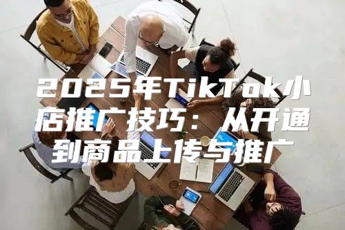 2025年TikTok小店推广技巧：从开通到商品上传与推广