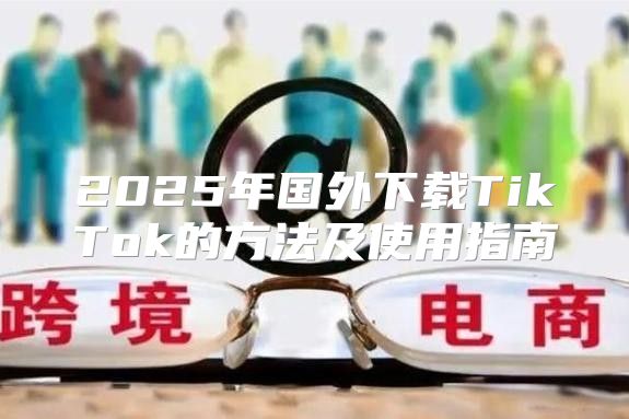 2025年国外下载TikTok的方法及使用指南