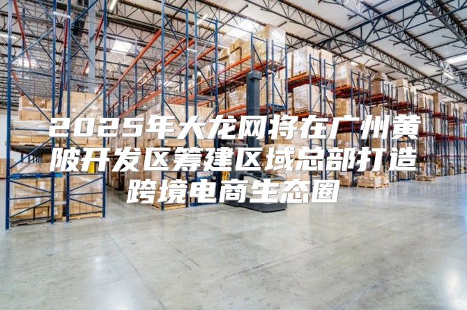 2025年大龙网将在广州黄陂开发区筹建区域总部打造跨境电商生态圈