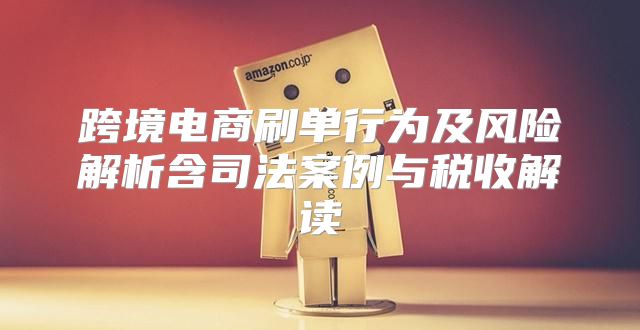 跨境电商刷单行为及风险解析含司法案例与税收解读