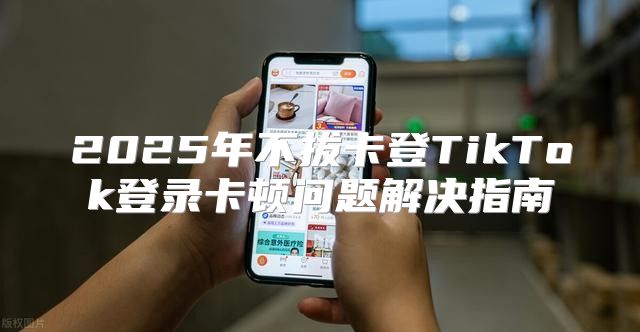 2025年不拔卡登TikTok登录卡顿问题解决指南