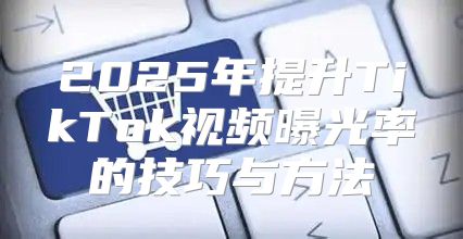 2025年提升TikTok视频曝光率的技巧与方法