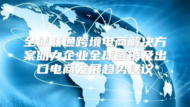 全球联通跨境电商解决方案助力企业全球营销及出口电商发展趋势建议