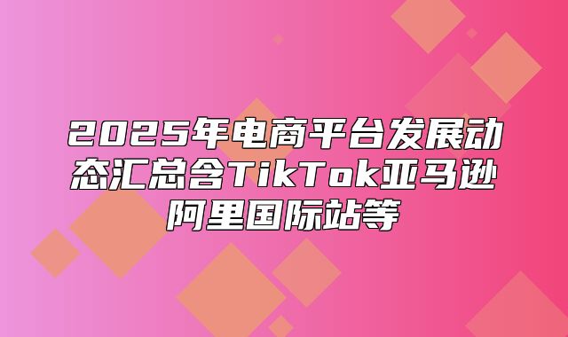 2025年电商平台发展动态汇总含TikTok亚马逊阿里国际站等
