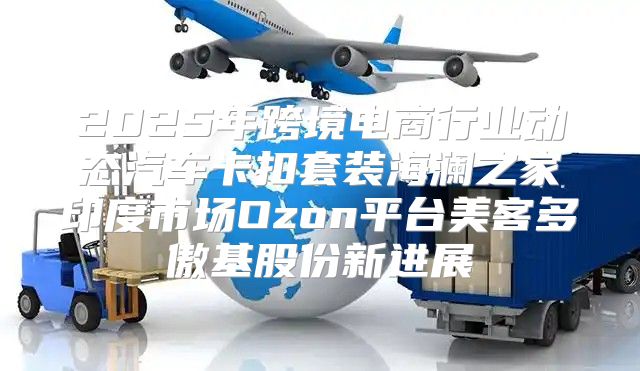 2025年跨境电商行业动态汽车卡扣套装海澜之家印度市场Ozon平台美客多傲基股份新进展