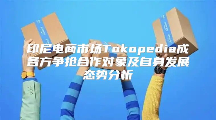 印尼电商市场Tokopedia成各方争抢合作对象及自身发展态势分析