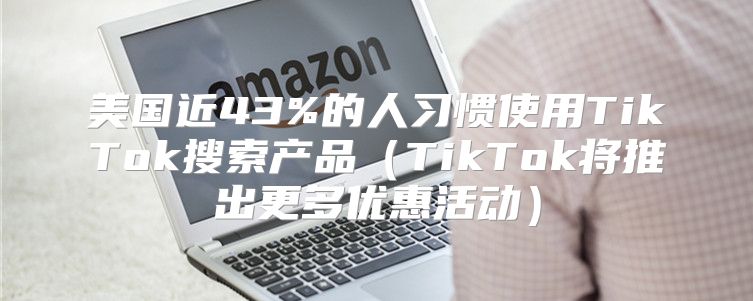 美国近43%的人习惯使用TikTok搜索产品TikTok将推出更多优惠活动