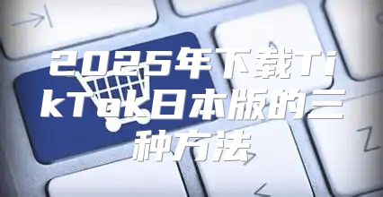 2025年下载TikTok日本版的三种方法