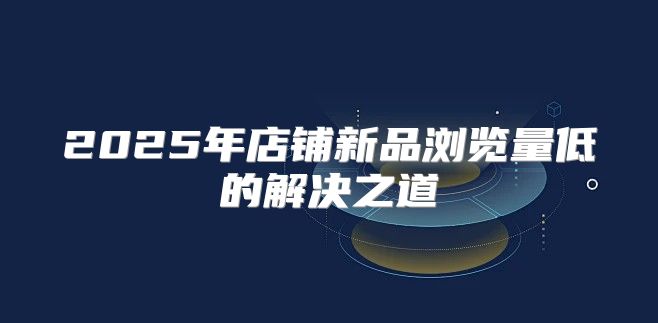 2025年店铺新品浏览量低的解决之道