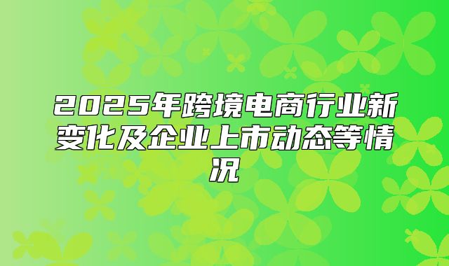 2025年跨境电商行业新变化及企业上市动态等情况