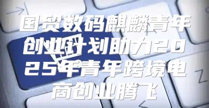 国贸数码麒麟青年创业计划助力2025年青年跨境电商创业腾飞