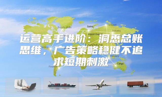 运营高手进阶：洞悉总账思维，广告策略稳健不追求短期刺激