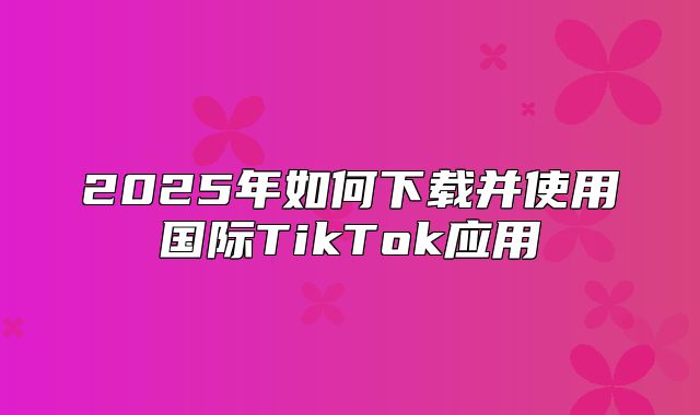 2025年如何下载并使用国际TikTok应用
