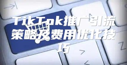 TikTok推广引流策略及费用优化技巧