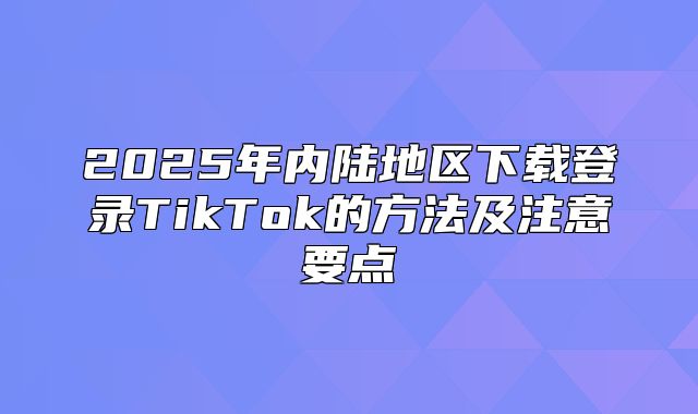 2025年内陆地区下载登录TikTok的方法及注意要点