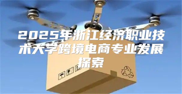 2025年浙江经济职业技术大学跨境电商专业发展探索