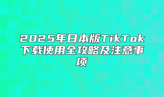 2025年日本版TikTok下载使用全攻略及注意事项