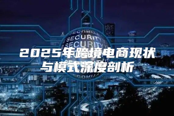 2025年跨境电商现状与模式深度剖析