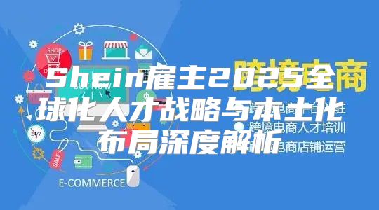 Shein雇主2025全球化人才战略与本土化布局深度解析