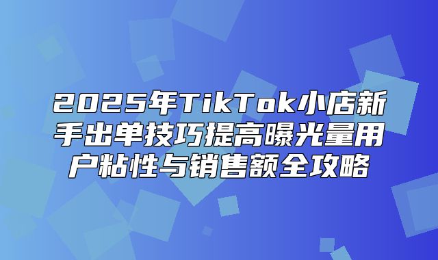 2025年TikTok小店新手出单技巧提高曝光量用户粘性与销售额全攻略